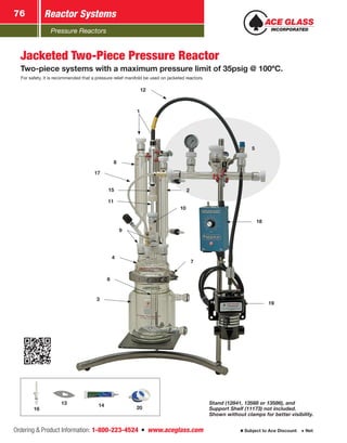 Pressure Reactors
Reactor Systems76
Ordering  Product Information: 1-800-223-4524  n  www.aceglass.com Subject to Ace Discount  Net
12
11
1
2
3
4
19
18
7
6
9
15
8
10
14 2016
13
17
5
Stand (12841, 13568 or 13586), and
Support Shelf (11173) not included.
Shown without clamps for better visibility.
Jacketed Two-Piece Pressure Reactor
Two-piece systems with a maximum pressure limit of 35psig @ 100ºC.
For safety, it is recommended that a pressure relief manifold be used on jacketed reactors.
 