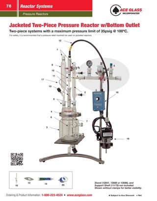 Pressure Reactors
Reactor Systems78
Ordering  Product Information: 1-800-223-4524  n  www.aceglass.com Subject to Ace Discount  Net
12
11
1
2
3
4
19
17
18
7
6
9
15
8
10
5
Jacketed Two-Piece Pressure Reactor w/Bottom Outlet
Two-piece systems with a maximum pressure limit of 35psig @ 100ºC.
For safety, it is recommended that a pressure relief manifold be used on jacketed reactors.
Stand (12841, 13568 or 13586), and
Support Shelf (11173) not included.
Shown without clamps for better visibility.
14 2016
13
 
