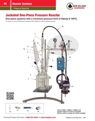 Pressure Reactors
Reactor Systems80
Ordering  Product Information: 1-800-223-4524  n  www.aceglass.com Subject to Ace Discount  Net
6
1
5
3
10
17
7
16
2
8
9
13
15
4
Jacketed One-Piece Pressure Reactor
One-piece systems with a maximum pressure limit of 45psig @ 100ºC.
For safety, it is recommended that a pressure relief manifold be used on jacketed reactors.
Stand (12841, 13568 or 13586), and
Support Shelf (11173) not included.
Shown without clamps for better visibility.
12 1814
11
 