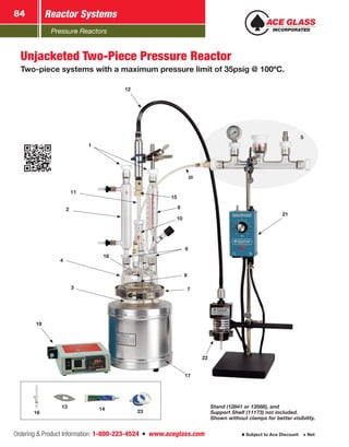 Pressure Reactors
Reactor Systems84
Ordering  Product Information: 1-800-223-4524  n  www.aceglass.com Subject to Ace Discount  Net
20
12
11
1
2
3
4
22
17
21
7
6
9
19
15
8
10
18
Unjacketed Two-Piece Pressure Reactor
Two-piece systems with a maximum pressure limit of 35psig @ 100ºC.
Stand (12841 or 13568), and
Support Shelf (11173) not included.
Shown without clamps for better visibility.
14 2316
13
5
 