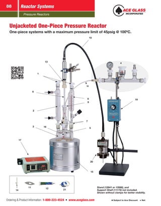 Pressure Reactors
Reactor Systems88
Ordering  Product Information: 1-800-223-4524  n  www.aceglass.com Subject to Ace Discount  Net
10
196
7
5
20
15
2
9
13
1
17
3
18
8
16
4
Unjacketed One-Piece Pressure Reactor
One-piece systems with a maximum pressure limit of 45psig @ 100ºC.
Stand (12841 or 13568), and
Support Shelf (11173) not included.
Shown without clamps for better visibility.
12 2114
11
 