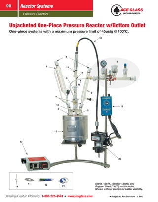 Pressure Reactors
Reactor Systems90
Ordering  Product Information: 1-800-223-4524  n  www.aceglass.com Subject to Ace Discount  Net
6
1
5
3
15
8
20
7
19
2
9
10
13
16
17
18
4
Unjacketed One-Piece Pressure Reactor w/Bottom Outlet
One-piece systems with a maximum pressure limit of 45psig @ 100ºC.
Stand (12841, 13568 or 13586), and
Support Shelf (11173) not included.
Shown without clamps for better visibility.
12 2114
11
 