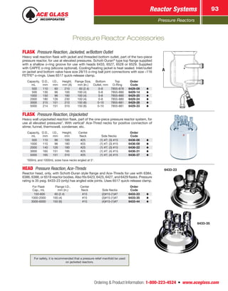 Pressure Reactors
Reactor Systems 93
Ordering  Product Information: 1-800-223-4524  n  www.aceglass.com
FLASK  Pressure Reaction, Jacketed, w/Bottom Outlet
Heavy wall reaction flask with jacket and threaded bottom outlet, part of the two-piece
pressure reactor, for use at elevated pressures. Schott-Duran®
type top flange supplied
with a shallow o‑ring groove for use with heads 6433, 6527, 6528 or 6529. Supplied
with CAPFE o‑ring (silicone optional). Cooling/heating jacket is heat sealed. Inlet/outlet
on jacket and bottom valve have size 28/15 o‑ring ball joint connections with size –116
FETFE®
o-rings. Uses 6517 quick-release clamp.
Capacity,
mL
O.D.,
mm
I.D.,
mm
Height,
mm (A)
Flange Size,
mm (In.)
Bottom
Outlet, mm
Top
O‑Ring
Order
Code
 500 110  60 210   60 (2.4) 0-8 7855-878 6429-09
 500 130  96 100 100 (4) 0-8 7855-880 6429-14
1000 150  96 180 100 (4) 0-8 7855-880 6429-20
2000 180 126 230 100 (4) 0-8 7855-880 6429-24
3000 215 151 210 150 (6) 0-10 7855-881 6429-28
5000 214 151 310 150 (6) 0-10 7855-881 6429-33
A
FLASK  Pressure Reaction, Unjacketed
Heavy wall unjacketed reaction flask, part of the one-piece pressure reactor system, for
use at elevated pressures*. With vertical†
Ace‑Thred necks for positive connection of
stirrer, funnel, thermowell, condenser, etc.
Capacity,
mL
O.D.,
mm
I.D.,
mm
Height,
mm
Center
Neck Side Necks
Order
Code
 500 110  96 100 #25 (1) #7; (3) #15 6436-06
1000 110  96 180 #25 (1) #7; (3) #15 6436-09
2000 140 126 180 #25 (1) #7; (3) #15 6436-22
3000 165 151 195 #25 (1) #7; (4) #15 6436-31
5000 165 151 310 #25 (1) #7; (4) #15 6436-37
†
500mL and 1000mL sizes have necks angled at 5°.
HEAD  Pressure Reaction, Ace‑Threds
Reactor head, only, with Schott-Duran style flange and Ace‑Threds for use with 6384,
6386, 6388, or 6518 reactor bodies. Also fits 6423, 6425, 6427, and 6429 flasks. Pressure
rating is 35 psig. 6433-23 (only) has angled side joints. Uses 6517 quick-release clamp.
For Flask
Cap., mL
Flange I.D.,
mm (in.)
Center
Neck Side Necks
Order
Code
 150-600   60 (2.4) #15 (2)#15-(1)#7 6433-23
1000-2000 100 (4) #15 (3)#15-(1)#7 6433-35
3000-6000 150 (6)  #15 (4)#15-(1)#7 6433-44
6433-23
6433-35
Pressure Reactor Accessories
For safety, it is recommended that a pressure relief manifold be used
on jacketed reactors.
 