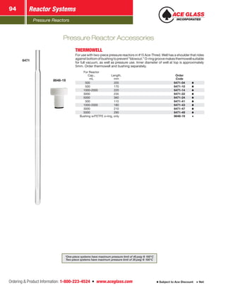 Pressure Reactors
Reactor Systems94
Ordering  Product Information: 1-800-223-4524  n  www.aceglass.com Subject to Ace Discount  Net
6471
8648-19
THERMOWELL
For use with two-piece pressure reactors in #15 Ace‑Thred. Well has a shoulder that rides
againstbottomofbushingtoprevent“blowout.”O‑ringgroovemakesthermowellsuitable
for full vacuum, as well as pressure use. Inner diameter of well at top is approximately
5mm. Order thermowell and bushing separately.
For Reactor
Cap.,
mL
Length,
mm
Order
Code
 500 205 6471-04
 500 170 6471-10
1000-2000 220 6471-14
3000 235 6471-22
5000 360 6471-24
 500 115 6471-41
1000-2000 180 6471-43
3000 210 6471-47
5000 290 6471-49
Bushing w/FETFE o‑ring, only 8648-19
Pressure Reactor Accessories
*One-piece systems have maximum pressure limit of 45 psig @ 100°C
Two-piece systems have maximum pressure limit of 35 psig @ 100°C
 