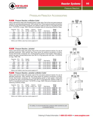 Pressure Reactors
Reactor Systems 95
Ordering  Product Information: 1-800-223-4524  n  www.aceglass.com
FLASK  Pressure Reaction, w/Bottom Outlet
Heavy wall reaction flask with threaded bottom outlet valve. Part of the one-piece pressure
reactor,foruseatelevatedpressures*.Withvertical†
Ace‑Thrednecksforpositiveconnection
of stirrer, funnel, thermowell, condenser, etc. Bottom outlet is a 28/15 o‑ring ball joint (with
size –116 FETFE o-rings, 7855-726) and a threaded valve for retrieving contents of flask.
Capacity,
mL
O.D.,
mm
I.D.,
mm
Height,
mm (A)
Bottom
Outlet, mm
Center
Neck Side Necks
Order
Code
 500 110  96 100 0-8 #25 (1) #7; (3) #15 6437-07
1000 110  96 180 0-8 #25 (1) #7; (3) #15 6437-13
2000 140 126 180 0-8 #25 (1) #7; (3) #15 6437-16
3000 165 151 185 0-10 #25 (1) #7; (4) #15 6437-20
5000 165 151 310 0-10 #25 (1) #7; (4) #15 6437-24
†
500mL and 1000mL sizes have necks angled at 5°.
A
FLASK  Pressure Reaction, Jacketed
Heavy wall reaction flask with jacket. Part of the one-piece pressure reactor, for use at
elevated pressures*. With vertical†
Ace‑Thred necks for positive connection of stirrer,
funnel, thermowell, condenser, etc. Cooling/heating jacket is heat sealed. Inlet/outlet on
jacket has easy connect/disconnect size 28/15 o‑ring ball joints with size –116 FETFE
o-rings, 7855-726.
Capacity,
mL
O.D.,
mm
I.D.,
mm
Height,
mm (A)
Center
Neck Side Necks
Order
Code
 500 140  96 108 #25 (1) #7; (3) #15 6438-14
1000 150  96 195 #25 (1) #7; (3) #15 6438-17
2000 180 126 195 #25 (1) #7; (3) #15 6438-19
3000 215 151 205 #25 (1) #7; (4) #15 6438-24
5000 215 151 325 #25 (1) #7; (4) #15 6438-29
†
500mL and 1000mL sizes have necks angled at 5°.
A
FLASK  Pressure Reaction, Jacketed, w/Bottom Outlet
Heavy wall reaction flask with jacket, part of the one-piece pressure reactor, for use at
elevated pressures*. With vertical†
Ace‑Thred necks for positive connection of stirrer,
funnel, thermowell, condenser, etc. Cooling/heating jacket is heat sealed. Inlet/outlet
on jacket has easy connect/disconnect size 28/15 o‑ring ball joints. Bottom outlet is a
28/15 o‑ring ball joint (with size –116 FETFE o-rings, 7855-726) and a threaded valve for
retrieving contents of flask.
Capacity,
mL
O.D.,
mm
I.D.,
mm
Height,
mm (A)
Bottom
Outlet, mm
Center
Neck Side Necks
Order
Code
 500 130  96 108 0-8 #25 (1) #7; (3) #15 6439-15
1000 150  96 195 0-8 #25 (1) #7; (3) #15 6439-21
2000 180 126 195 0-8 #25 (1) #7; (3) #15 6439-25
3000 215 151 205 0-10 #25 (1) #7; (4) #15 6439-29
5000 215 151 325 0-10 #25 (1) #7; (4) #15 6439-34
†
500mL and 1000mL sizes have necks angled at 5°.
A
Pressure Reactor Accessories
For safety, it is recommended that a pressure relief manifold be used
on jacketed reactors.
 