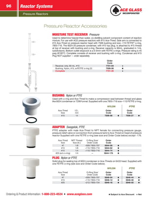 Pressure Reactors
Reactor Systems96
Ordering  Product Information: 1-800-223-4524  n  www.aceglass.com Subject to Ace Discount  Net
Pressure Reactor Accessories
MOISTURE TEST RECEIVER Pressure
Used to determine heavier-than-water, co-distilling solvent component content of reaction
mixture. For use with ACE pressure reactors with #15 Ace‑Thred. Side arm is connected to
#15 Ace‑Thred on pressure reactor head with 7506 bushing and size –110 FETFE®
o‑ring,
7855-716. The 6024-20 pressure condenser, with #15 top plug, is attached to #15 thread
at top of receiver with bushing and o‑ring. ­Receiver capacity is 60mL, graduated in 1mL
subdivisions. Bottom outlet stopcock is a 0-3mm with FETFE o‑rings. Pressure rating is 45
psig @100°C. Complete consists of receiver and bushing with o‑ring. Condenser and #15
Plug NOT supplied — order separately.
Order
Code
Receiver, only, 60 mL, #15 7701-04
Bushing, Nylon, #15, w/FETFE o‑ring (2) 7506-06
Complete 7701-20
BUSHING  Nylon or PTFE
Used with o‑ring and Ace‑Thred to make a compression seal between thread and glass
like 6024 condenser or 7299 funnel. Supplied with one 7855-716 size –110 FETFE o‑ring.
NYLON PTFE
Ace‑Thred
Size
I.D.,
mm
Order
Code
Order
Code
#15 14 7506-06 7506-27
ADAPTER  Swagelok, PTFE
PTFE adapter with male Ace‑Thred to NPT female for connecting pressure gauge,
pressure relief valve or connection from pressure tank to Ace‑Thred on head of pressure
reactor Supplied with one FETFE o‑ring (see size and Order Code below) except -176.
Ace‑Thred
Size
NPT Thread
Size (In.)
O-Ring Size/­
Order Code
Order
Code
#7 1/8 –009 / 7855-707 5844-58
#15 1/8 –110 / 7855-716 5844-62
#15 1/4 –110 / 7855-716 5844-74
#25 (w/o o‑ring) 1/4 — 5844-176
PLUG  Nylon or PTFE
Solid plug for sealing top of 6024 condenser or Ace‑Threds on 6433 head. Supplied with
one FETFE o‑ring (see size and Order Code below).
NYLON PTFE
Ace‑Thred
Size
O-Ring Size/­
Order Code
Order
Code
Order
Code
#7 –009 / 7855-707 5846-04 5846-44
#15 –110 / 7855-716 5846-12 5846-48
#25 –212 / 7855-734 5846-16 5846-50
 