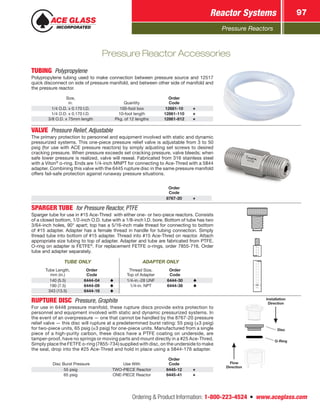 Pressure Reactors
Reactor Systems 97
Ordering  Product Information: 1-800-223-4524  n  www.aceglass.com
Pressure Reactor Accessories
TUBING Polypropylene
Polypropylene tubing used to make connection between pressure source and 12517
quick disconnect on side of pressure manifold, and between other side of manifold and
the pressure reactor.
Size,
in. Quantity
Order
Code
1/4 O.D. x 0.170 I.D. 100-foot box 12681-10
1/4 O.D. x 0.170 I.D. 10-foot length 12861-110
3/8 O.D. x 75mm length Pkg. of 12 lengths 12861-812
VALVE  Pressure Relief, Adjustable
The primary protection to personnel and equipment involved with static and dynamic
pressurized systems. This one-piece pressure relief valve is adjustable from 3 to 50
psig (for use with ACE pressure reactors) by simply adjusting set screws to desired
cracking pressure. When pressure exceeds set cracking pressure, valve bleeds; when
safe lower pressure is realized, valve will reseal. Fabricated from 316 stainless steel
with a Viton®
o‑ring. Ends are 1/4-inch MNPT for connecting to Ace‑Thred with a 5844
adapter. Combining this valve with the 6445 rupture disc in the same pressure manifold
offers fail-safe protection against runaway pressure situations.
Order
Code
8767-20
SPARGER TUBE  for Pressure Reactor, PTFE
Sparger tube for use in #15 Ace‑Thred with either one- or two-piece reactors. Consists
of a closed bottom, 1/2-inch O.D. tube with a 1/8-inch I.D. bore. Bottom of tube has two
3/64‑inch holes, 90° apart; top has a 5/16-inch male thread for connecting to bottom
of #15 adapter. Adapter has a female thread in handle for tubing connection. Simply
thread tube into bottom of #15 adapter. Thread into #15 Ace‑Thred on reactor. Attach
appropriate size tubing to top of adapter. Adapter and tube are fabricated from PTFE.
O‑ring on adapter is FETFE®
. For replacement FETFE o‑rings, order 7855-716. Order
tube and adapter separately.
TUBE ONLY ADAPTER ONLY
Tube Length,
mm (in.)
Order
Code
Thread Size,
Top of Adapter
Order
Code
140 (5.5) 6444-04 1/4-in.-28 UNF 6444-30
190 (7.5) 6444-09 1/4-in. NPT 6444-38
343 (13.5) 6444-16
RUPTURE DISC  Pressure, Graphite
For use in 6448 pressure manifold, these rupture discs provide extra protection to
personnel and equipment involved with static and dynamic pressurized systems. In
the event of an overpressure — one that cannot be handled by the 8767-20 pressure
relief valve — this disc will rupture at a predetermined burst rating: 55 psig (±3 psig)
for two-piece units, 65 psig (±3 psig) for one-piece units. Manufactured from a single
piece of a high-purity carbon, these discs have a PTFE coating on underside, are
tamper-proof, have no springs or moving parts and mount directly in a #25 Ace‑Thred.
Simply place the FETFE o‑ring (7855-734) supplied with disc, on the underside to make
the seal, drop into the #25 Ace‑Thred and hold in place using a 5844-176 adapter.
Disc Burst Pressure Use With
Order
Code
55 psig TWO-PIECE Reactor 6445-12
65 psig ONE-PIECE Reactor 6445-41
Flow
Direction
Installation
Direction
Disc
O‑Ring
 