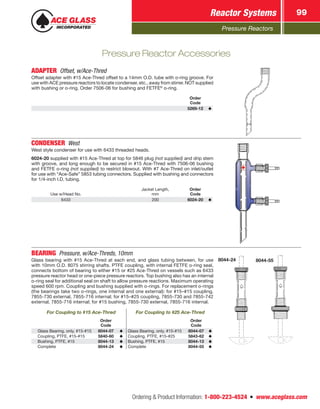 Pressure Reactors
Reactor Systems 99
Ordering  Product Information: 1-800-223-4524  n  www.aceglass.com
ADAPTER  Offset, w/Ace‑Thred
Offset adapter with #15 Ace‑Thred offset to a 14mm O.D. tube with o‑ring groove. For
use with ACE pressure reactors to locate condenser, etc., away from stirrer. NOT supplied
with bushing or o‑ring. Order 7506-06 for bushing and FETFE®
o‑ring.
Order
Code
5269-12
CONDENSER West
West style condenser for use with 6433 threaded heads.
6024-20 supplied with #15 Ace‑Thred at top for 5846 plug (not supplied) and drip stem
with groove, and long enough to be secured in #15 Ace‑Thred with 7506-06 bushing
and FETFE o‑ring (not supplied) to restrict blowout. With #7 Ace‑Thred on inlet/outlet
for use with “Ace-Safe” 5853 tubing connectors. Supplied with bushing and connectors
for 1/4‑inch I.D. tubing.
Use w/Head No.
Jacket Length,
mm
Order
Code
6433 200 6024-20
BEARING  Pressure, w/Ace‑Threds, 10mm
Glass bearing with #15 Ace‑Thred at each end, and glass tubing between, for use
with 10mm O.D. 8075 stirring shafts. PTFE coupling, with internal FETFE o‑ring seal,
connects bottom of bearing to either #15 or #25 Ace‑Thred on vessels such as 6433
pressure reactor head or one-piece pressure reactors. Top bushing also has an internal
o‑ring seal for additional seal on shaft to allow pressure reactions. Maximum operating
speed 600 rpm. Coupling and bushing supplied with o‑rings. For replacement o‑rings
(the bearings take two o-rings, one internal and one external): for #15–#15 coupling,
7855‑730 external, 7855-716 internal; for #15–#25 coupling, 7855-730 and 7855-742
external, 7855-716 internal; for #15 bushing, 7855-730 external, 7855-716 internal.
For Coupling to #15 Ace‑Thred For Coupling to #25 Ace‑Thred
Order
Code
Order
Code
Glass Bearing, only, #15-#15 8044-07 Glass Bearing, only, #15-#15 8044-07
Coupling, PTFE, #15-#15 5840-60 Coupling, PTFE, #15-#25 5843-62
Bushing, PTFE, #15 8044-13 Bushing, PTFE, #15 8044-13
Complete 8044-24 Complete 8044-55
8044-24 8044-55
Pressure Reactor Accessories
 