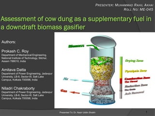 Presented To: Dr. Nasir Uddin Shaikh 1
Assessment of cow dung as a supplementary fuel in
a downdraft biomass gasifier
Authors:
Prokash C. Roy
Department of Mechanical Engineering,
National Institute of Technology, Silchar,
Assam 788010, India
Amitava Datta
Department of Power Engineering, Jadavpur
University, LB-8, Sector-III, Salt Lake
Campus, Kolkata 700098, India
Niladri Chakraborty
Department of Power Engineering, Jadavpur
University, LB-8, Sector-III, Salt Lake
Campus, Kolkata 700098, India
 