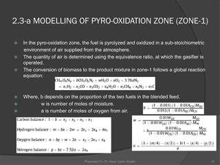  In the pyro-oxidation zone, the fuel is pyrolyzed and oxidized in a sub-stoichiometric
environment of air supplied from the atmosphere.
 The quantity of air is determined using the equivalence ratio, at which the gasifier is
operated.
 The conversion of biomass to the product mixture in zone-1 follows a global reaction
equation:
 Where, b depends on the proportion of the two fuels in the blended feed.
 w is number of moles of moisture.
 a is number of moles of oxygen from air.
Presented To: Dr. Nasir Uddin Shaikh 10
2.3-a MODELLING OF PYRO-OXIDATION ZONE (ZONE-1)
 
