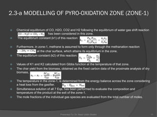  Chemical equilibrium of CO, H2O, CO2 and H2 following the equilibrium of water gas shift reaction
(COþ H2O5CO2 þ H2) has been considered in this zone.
 The equilibrium constant (k1) of this reaction:
 Furthermore, in zone-1, methane is assumed to form only through the methanation reaction
(Cþ 2H25CH4) at the char surface, which attains its equilibrium in the zone.
 The equilibrium constant (k2) of this reaction:
 Values of K1 and K2 calculated from Gibbs function at the temperature of that zone.
 The char yield from the biomass, obtained as the fixed carbon data of the proximate analysis of dry
biomass,
 The temperature in the zone-1, is determined from the energy balance across the zone considering
a heat loss from the gasifier.
 Simultaneous solution of all 7 Eqs. has been performed to evaluate the composition and
temperature of the product at the exit of the zone-1.
 The mole fractions of the individual gas species are evaluated from the total number of moles.
Presented To: Dr. Nasir Uddin Shaikh 11
2.3-a MODELLING OF PYRO-OXIDATION ZONE (ZONE-1)
 