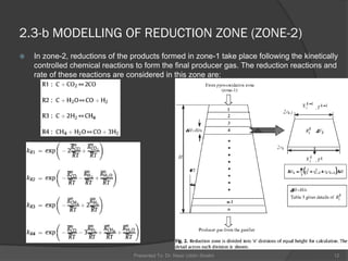  In zone-2, reductions of the products formed in zone-1 take place following the kinetically
controlled chemical reactions to form the final producer gas. The reduction reactions and
rate of these reactions are considered in this zone are:
Presented To: Dr. Nasir Uddin Shaikh 12
2.3-b MODELLING OF REDUCTION ZONE (ZONE-2)
 