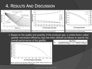 Presented To: Dr. Nasir Uddin Shaikh 17
 Based on the quality and quantity of the producer gas, a unified factor called
gasifier conversion efficiency (hg) has been defined as follows to specify the
overall performance of the gasifier.
 