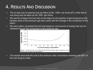  The on-site cost of sawdust may be taken as Rs. 1000/- per tonne [27], while that of
cow dung may be taken as Rs. 250/- per tonne.
 We cannot compare the fuel cost on the basis of unit quantity of gas produced as the
heating value of the producer gas also varies with the change in the constituent of the
blend.
 We have rather compared the fuel cost based on unit amount of energy that can be
obtained through the combustion of the producer gas.
 The results show that the cost is the minimum with a fuel blend containing 40–50% of
the cow dung by mass.
Presented To: Dr. Nasir Uddin Shaikh 18
 