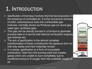 Presented To: Dr. Nasir Uddin Shaikh 3
 Gasification of biomass involves thermal decomposition in
the presence of controlled air. It is the conversion process
of solid, carbonaceous fuels into combustible gas
mixtures, normally known as Producer gas (or wood gas,
water gas, synthesis gas).
 This gas can be directly burned in a furnace to generate
process heat or it can be fuel internal combustion engines,
gas turbines etc.
 The aim of gasification is the almost complete
transformation of these constituents into gaseous form so
that only ashes and inert materials remain.
 In a sense, gasification is a form of incomplete
combustion, heat from the burning solid fuel creates
gases which are unable to burn completely due to
insufficient amount of oxygen from the available supply of
air.
 