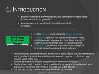  Biomass Gasifier is a technologically and commercially viable option
for the decentralized generation.
 Animal manure is one of the foremost biomass fuel
available.
Bio-Energy
Production
Routes
 First is biological and second is thermo-chemical
 Anaerobic digestion has the disadvantage of large
installation cost, long reaction time, huge amount of
water required and large area for installing plants.
 Gasification process is attractive for supplying fuel
to small capacity engines & micro-turbines
Presented To: Dr. Nasir Uddin Shaikh 4
 The gasification of animal manure, such as cow dung, results in a low temperature
in the gasifier due to the low volatile matter content, high ash content and low
heating value of the fuel.
 The low temperature renders the gasification reactions ineffective.
 On the other hand, cow dung has a good binding property and can be used as a
supplement to a more conventional biomass fuel in the gasifier.
 This will reduce the load on the conventional woody biomass.
 