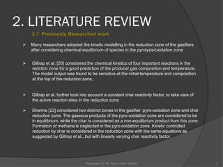 2. LITERATURE REVIEW
Presented To: Dr. Nasir Uddin Shaikh 6
2.1 Previously Researched work
 Many researchers adopted the kinetic modelling in the reduction zone of the gasifiers
after considering chemical equilibrium of species in the pyrolysis/oxidation zone
 Giltrap et al. [20] considered the chemical kinetics of four important reactions in the
redction zone for a good prediction of the producer gas composition and temperature.
The model output was found to be sensitive at the initial temperature and composition
at the top of the reduction zone.
 Giltrap et al. further took into account a constant char reactivity factor, to take care of
the active reaction sites in the reduction zone
 Sharma [22] considered two distinct zones in the gasifier: pyro-oxidation zone and char
reduction zone. The gaseous products of the pyro-oxidation zone are considered to be
in equilibrium, while the char is considered as a non-equilibrium product from this zone.
Formation of methane is neglected in the pyro-oxidation zone. Kinetic controlled
reduction by char is considered in the reduction zone with the same equations as
suggested by Giltrap et al., but with linearly varying char reactivity factor.
 