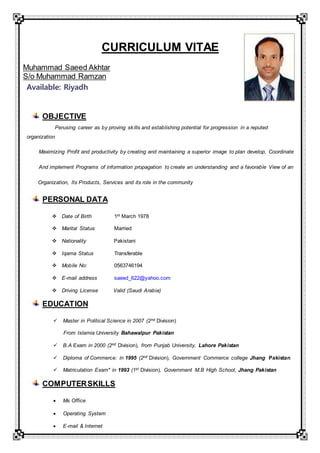 CURRICULUM VITAE
Muhammad Saeed Akhtar
S/o Muhammad Ramzan
Available: Riyadh
OBJECTIVE
Perusing career as by proving skills and establishing potential for progression in a reputed
organization
Maximizing Profit and productivity by creating and maintaining a superior image to plan develop, Coordinate
And implement Programs of information propagation to create an understanding and a favorable View of an
Organization, Its Products, Services and its role in the community
PERSONAL DATA
 Date of Birth 1st March 1978
 Marital Status Married
 Nationality Pakistani
 Iqama Status Transferable
 Mobile No: 0563746194
 E-mail address saeed_622@yahoo.com
 Driving License Valid (Saudi Arabia)
EDUCATION
 Master in Political Science in 2007 (2nd Division)
From Islamia University Bahawalpur Pakistan
 B.A Exam in 2000 (2nd Division), from Punjab University, Lahore Pakistan
 Diploma of Commerce: in 1995 (2nd Division), Government Commerce college Jhang Pakistan
 Matriculation Exam" in 1993 (1st Division), Government M.B High School, Jhang Pakistan
COMPUTERSKILLS
 Ms Office
 Operating System
 E-mail & Internet
 