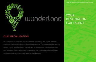 WWW.WUNDERLANDGROUP.COM
YOUR
DESTINATION
FOR TALENT
WunderLand recruits and places creative, marketing and digital talent in
contract, contract to hire and direct hire positions. Our reputation for placing
vetted, highly qualified talent has earned us exceptional client satisfaction
and retention. Companies rely on our expertise to develop effective hiring
strategies that align with their goals and objectives.
OUR SPECIALIZATION
 