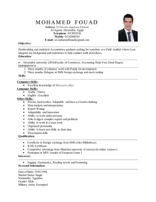 M OHAM E D F OU AD
Address: 29 Eleyada elqadema Elbitash
Al-Agamy Alexandria, Egypt
Telephone: 03/3093530
Mobile: 01142968543
E-mail: sir.mohamedfouad@gmail.com
Objective:
Hardworking and analytical Accountancy graduate seeking for a position as a Field Auditor where I can
integrate my background and experience to help conduct audit procedures.
Education:
 Alexandria university (2016)Faculty of Commerce, Accounting Dept Very Good Degree
EXPERIENCE
1. Three months of volunteer work with Purple for development
2. Three months Delegate at SMS foreign exchange and stock trading
Skills:
Computer Skills:
 Excellent Knowledge of Microsoft office.
Language Skills:
 Arabic : Native
 English : Excellent
Other Skills:
 Precise,hard worker, Adaptable, and have a Creative thinking
 Data analysis and interpretation
 Report Writing
 Adaptability and Innovation
 Ability to work under pressure
 Able to digest complex reports and problems
 Ability to work in a team work
 Organized personality
 Ability to learn new skills in short time
 Presentation skills
Qualification:
 Certificate in foreign exchange from SMS (Alex Bibliotheca)
 ICDL Certificate
 Competitive advantage from München university (Coursera for online courses )
 Participate in MEU (model of European Union )
Interests:
 Jogging , Gymnastics, Reading novels and Swimming.
Personal Information:
Date of Birth: 25/01/1994
Marital Status: Single
Nationality: Egyptian.
Gender: Male.
Military status: Exempted
 