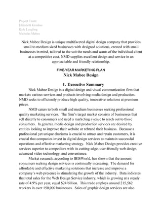 Project Team:
Elizabeth Kroshus
Kyle Lengling
Nicholas Mabee
Nick Mabee Design is unique multifaceted digital design company that provides
small to medium sized businesses with designed solutions, created with small
businesses in mind, tailored to the suit the needs and wants of the individual client
at a competitive cost. NMD supplies excellent design and service in an
approachable and friendly relationship.
FIVE-YEAR MARKETING PLAN
Nick Mabee Design
1. Executive Summary
Nick Mabee Design is a digital design and visual communication firm that
markets various services and products involving media design and production.
NMD seeks to efficiently produce high quality, innovative solutions at premium
prices.
NMD caters to both small and medium businesses seeking professional
quality marketing services. The firm’s target market consists of businesses that
sell directly to consumers and need a marketing avenue to reach out to those
consumers. In general, media design and production services are desired by
entities looking to improve their website or rebrand their business. Because a
professional yet unique charisma is crucial to attract and retain customers, it is
crucial that companies invest in digital design services to maintain successful
operations and effective marketing strategy. Nick Mabee Design provides creative
services superior to competitors with its cutting-edge, user-friendly web design,
advanced video technology, and convenience.
Market research, according to IBISWorld, has shown that the amount
consumers seeking design services is continually increasing. The demand for
affordable and effective marketing solutions that increase and improve a
company’s web presence is stimulating the growth of the industry. Data indicates
that total sales for the Web Design Service industry, which is growing at a steady
rate of 4.9% per year, equal $24 billion. This trade employs around 215,562
workers in over 150,000 businesses. Sales of graphic design services are also
 