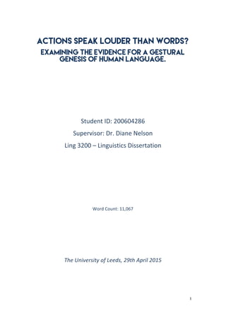 1	
  
	
  
Actions speak louder than words?
Examining the Evidence for a gestural
genesis of human language.
	
  
	
  
	
  
	
  
Student	
  ID:	
  200604286	
  
Supervisor:	
  Dr.	
  Diane	
  Nelson	
  
Ling	
  3200	
  –	
  Linguistics	
  Dissertation	
  
	
  
	
  
	
  
	
  
	
  
	
  
	
  
	
  
	
  
Word	
  Count:	
  11,067	
  
	
  
	
  
	
  
	
  
The	
  University	
  of	
  Leeds,	
  29th	
  April	
  2015	
  	
  
	
  
	
  
	
  
	
  
 