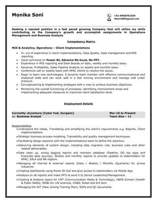 Monika Soni +91-9958701559
Msoni389@gmail.com
Seeking a reputed position in a fast paced growing Company that will utilize my skills
contributing to the Company's growth and accomplish assignments in Operations
Management and Business Analysis
Competency Matrix
MIS & Analytics, Operations – Client Implementations
• 4+ yrs of experience in client implementations, Data Quality, Data management and MIS
reporting.
• Good command on Power BI, Advance Ms Excel, Ms PPT.
• Experience in MIS reporting and Dash Boards on daily, weekly and monthly basis.
• Revenue, Profitability, Sales Pipeline Analysis on weekly and monthly basis.
• Conference call on weekly basis with APAC clients to resolve the issues.
• Eager to learn new technologies. A dynamic team member with effective communicational and
analytical skills and can work well in a fast moving environment and manage well under
pressure.
• Conceptualizing & implementing strategies with a view to achieve business objectives.
• Monitoring the overall functioning of processes, identifying improvement areas and
implementing adequate measures to maximize client satisfaction level.
Employment Details
Currently: Accenture (Cyber hub, Gurgaon) Mar-16 to Present
as: Business Analyst Team Size – 11
Responsibilities
• Understand the needs, Translating and simplifying the client’s requirements e.g. Reports, Client
implementations.
• Strategic business process modeling, Traceability and quality management techniques.
• Facilitating design sessions with the implementations team to define the solutions.
• Delivering elements of system design, including data migration rule, business rules and other
related deliverables.
• Data clean up, wrong tagging reports and maintain database (Pipeline, OG top opps and
financials data sources). Weekly and monthly reports to provide updates to stakeholders for
APAC, EALA and NA regions.
• Managing all internal & external reports (Daily / Weekly / Monthly /Quarterly) for across
industries
• Creating dashboards using Power BI tool and give access to stakeholders via Mobile App.
• Analysis on all reports and make PPTs & send it to Senior Leadership/Management.
• Creating & Analysis report for CMT (Communication Media & Technology), H&PS Domain (Health
& Public Safety, MD&I for Life sciences, CG&S, Retail and Ent tech.
• Managing the NJT (New Joining Training Plan), SOPs and QC documents.
 