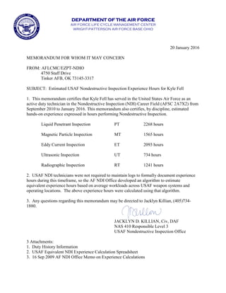 DEPARTMENT OF THE AIR FORCE
AIR FORCE LIFE CYCLE MANAGEMENT CENTER
WRIGHT-PATTERSON AIR FORCE BASE OHIO
20 January 2016
MEMORANDUM FOR WHOM IT MAY CONCERN
FROM: AFLCMC/EZPT-NDIO
4750 Staff Drive
Tinker AFB, OK 73145-3317
SUBJECT: Estimated USAF Nondestructive Inspection Experience Hours for Kyle Fell
1. This memorandum certifies that Kyle Fell has served in the United States Air Force as an
active duty technician in the Nondestructive Inspection (NDI) Career Field (AFSC 2A7X2) from
September 2010 to January 2016. This memorandum also certifies, by discipline, estimated
hands-on experience expressed in hours performing Nondestructive Inspection.
Liquid Penetrant Inspection PT 2268 hours
Magnetic Particle Inspection MT 1565 hours
Eddy Current Inspection ET 2093 hours
Ultrasonic Inspection UT 734 hours
Radiographic Inspection RT 1241 hours
2. USAF NDI technicians were not required to maintain logs to formally document experience
hours during this timeframe, so the AF NDI Office developed an algorithm to estimate
equivalent experience hours based on average workloads across USAF weapon systems and
operating locations. The above experience hours were calculated using that algorithm.
3. Any questions regarding this memorandum may be directed to Jacklyn Killian, (405)734-
1880.
JACKLYN D. KILLIAN, Civ, DAF
NAS 410 Responsible Level 3
USAF Nondestructive Inspection Office
3 Attachments:
1. Duty History Information
2. USAF Equivalent NDI Experience Calculation Spreadsheet
3. 16 Sep 2009 AF NDI Office Memo on Experience Calculations
 
