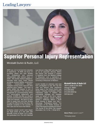 SPONSORED PROFILE
Miroballi Durkin & Rudin, LLC
MDR Law, LLC is formed from decades
of experience. At MDR, we focus on
providing clients and their families
with professional and personal
representation after serious injury or
death. We handle medical negligence,
traumatic brain injury, motor vehicle
accidents, product liability, construction
liability, transportation litigation,
negligent nursing home care and other
personal injury matters. Our team of
highly skilled trial lawyers is one of
the most respected in the country and
recognized for uncompromising ethics
and record-setting settlements and
verdicts. At MDR, we offer our clients a
genuine commitment to protecting their
rights and interests. We stand by each
client to assist them and their families
through the difficult times they face. We
dedicate ourselves to the success of
their case and the future that follows.
Emerging Lawyer Lauren Levin began
her legal career as a law clerk with
Miroballi, Durkin & Rudin, LLC in 2006.
She graduated from The John Marshall
Law School in May 2007 and was hired
on as an associate attorney. Before
law school, she received a masters
in bioethics from the Medical College
of Wisconsin, and a bachelor’s in
political science and sociology from the
University of Wisconsin at Madison.
Lauren handles an extensive case load
from pre-litigation to trial. She has first
chair and second chair experience
trying cases in the Circuit Court’s Law
Division, including complicated medical
malpractice cases. In addition, she
successfully arbitrates and mediates
cases on behalf of the firm’s clients.
Successful appeals include litigating:
Aylward v. Settecase; Watson v. South
Shore Nursing & Rehab; and, Doe v.
Weinzweig. Publications include: “The
Application of the Petrillo Doctrine to
Cases Filed Against Hospitals and Clinics”
Trial Journal of the Illinois Trial Lawyers
Association, Vol. 14, No. 1, Winter 2012.
Miroballi Durkin & Rudin LLC
180 N LaSalle St Ste 3650
Chicago IL 60601
312.229.5555
312.229.5556 fax
mdr-law.com
Above Photo: Lauren A. Levin**
**Emerging Lawyer
Superior Personal Injury Representation
 