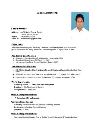CURRICULUM VITAE
Barun Kumar
Address :- A 54 Nathu Colony, Barolo,
Noida Sector- 49, UP
Mobile : - +91 9999307266
Email ID : - azadbarun@gmail.com
Objectives:
Seeking to challenging and rewarding career as a network engineer in IT industry to
groom up my skill and ability and to be a part of the growth of organization as well.
Academic Qualification:
 Graduation Completed from B.V.University, Hazaribad in 2010.
 Completed I.Com from J.E.C Ranchi in 2007.
 10th passed from Bihar School Education Board in 2005.
Technical Qualification:
 JCHNE (Jerking Certified Hardware Network Engineer) from Jetking Institute, New
Delhi.

 DTP Basics of it and MS-Office from Maniple Institute of Computer Education (MICE)

 Industrial Accountant course from The Institute Of computer Accountant (ICA).
Work Experience:
Currently Status: - IT Executive at News Express.
Duration: - 15th November to Current.
Designation: - IT Executive.
Roles & Responsibilities:-
IT Executive at News Express.
Previous Experience:-
Company: - Softdot Hi-tech Educational & Training Institute
Designation: - Desktop Support Engineer
Duration: - 1 Year.
Roles & Responsibilities:-
Work as a Desktop Support Eng. at Softdot Hi-tech Educational & Training Institute.
 