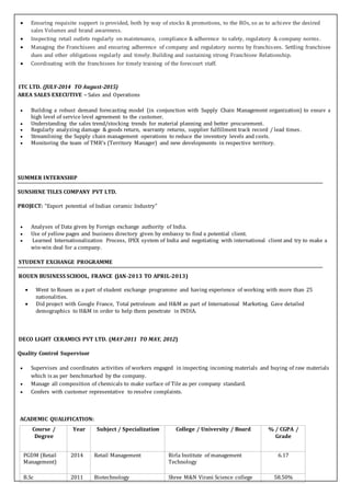  Ensuring requisite support is provided, both by way of stocks & promotions, to the ROs, so as to achieve the desired
sales Volumes and brand awareness.
 Inspecting retail outlets regularly on maintenance, compliance & adherence to safety, regulatory & company norms.
 Managing the Franchisees and ensuring adherence of company and regulatory norms by franchisees. Settling franchisee
dues and other obligations regularly and timely. Building and sustaining strong Franchisee Relationship.
 Coordinating with the franchisees for timely training of the forecourt staff.
ITC LTD. (JULY-2014 TO August-2015)
AREA SALES EXECUTIVE – Sales and Operations
 Building a robust demand forecasting model (in conjunction with Supply Chain Management organization) to ensure a
high level of service level agreement to the customer.
 Understanding the sales trend/stocking trends for material planning and better procurement.
 Regularly analyzing damage & goods return, warranty returns, supplier fulfillment track record / lead times.
 Streamlining the Supply chain management operations to reduce the inventory levels and costs.
 Monitoring the team of TMR’s (Territory Manager) and new developments in respective territory.
SUMMER INTERNSHIP
SUNSHINE TILES COMPANY PVT LTD.
PROJECT: “Export potential of Indian ceramic Industry”
 Analyses of Data given by Foreign exchange authority of India.
 Use of yellow pages and business directory given by embassy to find a potential client.
 Learned Internationalization Process, IPEX system of India and negotiating with international client and try to make a
win-win deal for a company.
STUDENT EXCHANGE PROGRAMME
ROUEN BUSINESS SCHOOL, FRANCE (JAN-2013 TO APRIL-2013)
 Went to Rouen as a part of student exchange programme and having experience of working with more than 25
nationalities.
 Did project with Google France, Total petroleum and H&M as part of International Marketing. Gave detailed
demographics to H&M in order to help them penetrate in INDIA.
DECO LIGHT CERAMICS PVT LTD. (MAY-2011 TO MAY, 2012)
Quality Control Supervisor
 Supervises and coordinates activities of workers engaged in inspecting incoming materials and buying of raw materials
which is as per benchmarked by the company.
 Manage all composition of chemicals to make surface of Tile as per company standard.
 Confers with customer representative to resolve complaints.
ACADEMIC QUALIFICATION:
Course /
Degree
Year Subject / Specialization College / University / Board % / CGPA /
Grade
PGDM (Retail
Management)
2014 Retail Management Birla Institute of management
Technology
6.17
B.Sc 2011 Biotechnology Shree M&N Virani Science college 58.50%
 