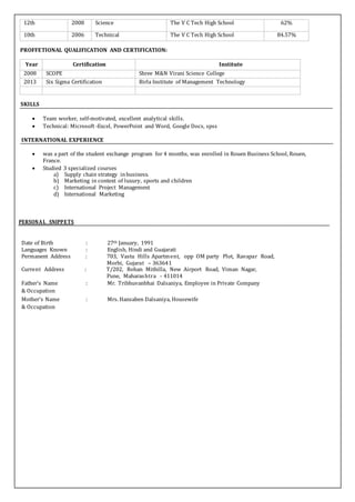12th 2008 Science The V C Tech High School 62%
10th 2006 Technical The V C Tech High School 84.57%
PROFFETIONAL QUALIFICATION AND CERTIFICATION:
Year Certification Institute
2008 SCOPE Shree M&N Virani Science College
2013 Six Sigma Certification Birla Institute of Management Technology
SKILLS
 Team worker, self-motivated, excellent analytical skills.
 Technical: Microsoft -Excel, PowerPoint and Word, Google Docs, spss
INTERNATIONAL EXPERIENCE
 was a part of the student exchange program for 4 months, was enrolled in Rouen Business School, Rouen,
France.
 Studied 3 specialized courses
a) Supply chain strategy inbusiness.
b) Marketing in context of luxury, sports and children
c) International Project Management
d) International Marketing
PERSONAL SNIPPETS
Date of Birth : 27th January, 1991
Languages Known : English, Hindi and Guajarati
Permanent Address : 703, Vastu Hills Apartment, opp OM party Plot, Ravapar Road,
Morbi, Gujarat – 363641
Current Address : T/202, Rohan Mithilla, New Airport Road, Viman Nagar,
Pune, Maharashtra - 411014
Father’s Name : Mr. Tribhuvanbhai Dalsaniya, Employee in Private Company
& Occupation
Mother’s Name : Mrs. Hansaben Dalsaniya, Housewife
& Occupation
 