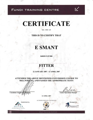 CE,RTIFICATE
NO: MW 149
THIS IS TO CERTTFY THAT
E SMANT
840828 5135 080
FITTER
22 JAI{UARY 2OO7 - 13 APRIL 2OO7
ATTENDED ABOVE MENTIONED CONTVERSION COURSE TO
MILLW AIYD PASSED THE APPROPRIATE TESTS
,e/# ia:f n''a' '
Centre Operations Manager
a"_t";/
Yo$ Leading HR Paftner
Consultant:
13 APRTL 2OO7
/1, Established bY
^fr{l,oSEIFSA
ACCREDITATION NO: l7-SA/002 I6i04
 
