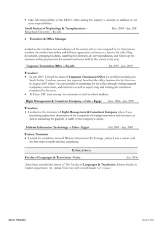 Senior Translator April 5, 2016
 Translating variety of text subjects related to insurance such as policies coverage, conditions,
benefits, and expectations, as well as claims Tadawul announcements by insurance companies,
or unrelated to insurance such as lease contracts of the company’s branches, contracts with
brokers and reinsurance, HR Dept. policies, employment contracts, handbook, board meeting
minutes and resolutions.
Saudi Society of Nephrology & Transplantation –
King Saud University – Riyadh -
Dec. 2009 – Jan. 2011
 Translator & Office Manager
worked as the translator and coordinator of the society where I was assigned by its chairman to
translate the medical researches and different agreements and contract, receive his calls, filing
documents, arranging his dates, searching for abstracts, do correspondences, and follow up the
sponsors within preparations for annual conference held by the society every year.
Targamat Translation Office – Riyadh Jul. 2007 - Jun. 2009
Translator
 In July 2007, I joined the team of Targamat Translation Office for certified translation in
Saudi Arabia. I and my sponsor (my superior) launched the office business for the first time
in August 2007 where I was responsible in marketing for the office through visiting targeted
companies, universities, and ministries as well as supervising and revising the translation
completed by the team.
 Al Fanar, STC were among our customers as well as school students.
 As a public service office, I was receiving a diversity of documents with varied fields such as
lease contracts, court cases, medical reports, governmental projects, academic researches,
operating systems and manuals, and articles of association.
Right Management & Consultant Company – Cairo - Egypt Nov. 2006 - Jun. 2007
Translator
 I worked as the translator of Right Management & Consultant Company where I was
translating registration documents of the companies of foreign investment and investors, as
well as translating the payrolls of staffs of the company's clients.
Mideast Information Technology – Cairo - Egypt May 2001 - Sep. 2003
Trainee Translator
 I joined the translation team of Mideast Information Technology , where I was a trainee and
taking my first steps towards practical experience.
Education
Faculty of Languages & Translation - Cairo Jun. 2006
I have been awarded the license (bachelor equivalent) of Languages & Translation, Islamic
Studies in English department. Al - Azhar University with overall Grade: Very Good
 