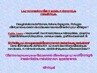 Leur non insertion n’est ni sociale, ni économique,   mais ethnique .   Des générations de Polonais, Italiens, Espagnols , Portugais  n’ont jamais eu besoin de coûteuses mesures d’insertion pour s’intégrer ! Fadéla Amara   «  les pauvres…ils ont les boites aux lettres pétées , çà sent la pisse dans les endroits publics , carreaux cassés , graffitis obscènes … » Eh Fadéla ,qui donc a saccagé l’environnement des banlieues. les Suédois? Dans « Chinatown » de Paris XIII  où vivent des milliers d’Asiatiques  rien de cela , ni même de voitures , de bibliothèques ou d’ écoles brûlées !? C’est bien la preuve que ce n’est pas le fait d’être étranger qui rend  l’immigré inassimilable, mais bien son  appartenance    ethnique! 