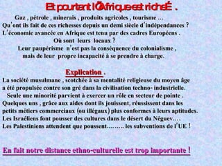 Et pourtant l’Afrique est riche…. Gaz , pétrole , minerais , produits agricoles , tourisme … Qu’ont ils fait de ces richesses depuis un demi siècle d’indépendances ? L’économie avancée en Afrique est tenu par des cadres Européens . Où sont  leurs  locaux ? Leur paupérisme  n’est pas la conséquence du colonialisme , mais de leur  propre incapacité à se prendre à charge. Explication  .   La société musulmane , scotchée à sa mentalité religieuse du moyen âge  a été propulsée contre son gré dans la civilisation techno- industrielle. Seule une minorité parvient à exercer un rôle en secteur de pointe . Quelques uns , grâce aux aides dont ils jouissent, réussissent dans les petits métiers commerciaux (ou illégaux) plus conformes à leurs aptitudes. Les Israéliens font pousser des cultures dans le désert du Néguev…. Les Palestiniens attendent que poussent.…….. les subventions de l’UE ! En fait notre distance ethno-culturelle est trop importante ! 