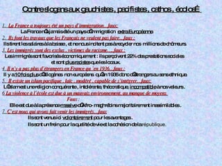 Contre slogans aux gauchistes , pacifistes , cathos , écolos…   1.  La France a toujours été un pays d’immigration…faux: La France n’a jamais été un pays d’immigration  extra Européenne . 2.  Ils font les travaux que les Français ne veulent pas faire…faux : Ils tirent les salaires à la baisse , et ne nous incitent pas à recycler nos  millions de chômeurs. 3.  Les immigrés sont des exclus , victimes du racisme…..faux : Les immigrés sont favorisés économiquement : ils perçoivent 22% des prestations sociales  et sont  plus racistes  que les locaux. 4  Il n’y a pas plus d’étrangers en France qu ’en 1936…faux : Il y a  10 fois plus  d’allogènes  non européens  qu’en 1936 donc d’étrangers au sens ethnique. 5.  Il existe un islam pacifique , laïc , modéré , capable de s’intégrer…faux: L’islam est une religion conquérante , intolérante, théocratique,  incompatible  à nos valeurs . 6  La violence à l’école est due à un mauvais environnement, au manque de moyens  Faux : Elle est due à la présence  massive  d’Afro- maghrébins majoritairement inassimilables . 7  C’est nous qui avons fait venir les immigrés…faux Ils sont venus ici  volontairement  pour les avantages . Ils sont un frein pour la qualité de vie et la cohésion de la  république. 