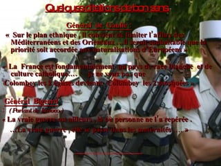 Quelques citations de bon sens.   Général  de  Gaulle : «  Sur le plan ethnique , il convient de limiter l’afflux des Méditerranéens et des Orientaux …il serait souhaitable que la priorité soit accordée aux naturalisations d’Européens » «   La  France est fondamentalement  un pays de race blanche  et de culture catholique….  je ne veux pas que Colombey les 2 églises devienne  Colombey  les 2 mosquées » Général  Bigeard   :  (   Parlant du Kosovo )  «  La vraie guerre est ailleurs , là où personne ne l’a repérée . … La vraie guerre , elle se passe dans les maternités  …. » 