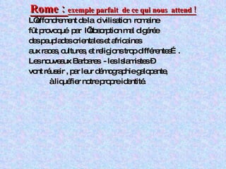 Rome :  exemple parfait  de ce qui nous  attend ! L’effondrement de la  civilisation  romaine  fût provoqué  par  l’absorption mal digérée des peuplades orientales et africaines  aux races, cultures, et religions trop différentes…. Les nouveaux Barbares  - les Islamistes – vont réussir , par leur démographie galopante, à liquéfier notre propre identité. 