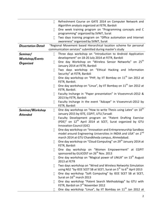 2
 Refreshment Course on GATE 2014 on Computer Network and
Algorithm analysis organized at FETR, Bardoli
 One week training program on “Programming concepts and C
programming” organized by SVNIT, Surat
 Two days training program on “Office automation and Internet
awareness” organized by SVNIT, Surat
Dissertation Detail “Regional Movement based Hierarchical location scheme for personal
communication services” submitted during master’s study
Seminar/
Workshop/Events
Organized
 Three days workshop on “Introduction to Android Application
development” on 18-20 July 2014 at FETR, Bardoli
 One day Workshop on “Wireless Sensor Networks” on 25th
January 2014 at FETR, Bardoli
 Two days workshop on “Ethical Hacking and Information
Security” at FETR, Bardoli
 One day workshop on “PHP, by IIT Bombay on 11th
Jan 2012 at
FETR, Bardoli.
 One day workshop on “Linux”, by IIT Bombay on 11th
Jan 2012 at
FETR, Bardoli.
 Faculty Incharge in “Paper presentation” in Visvesmruti-2012 &
2013 by FETR, Bardoli
 Faculty Incharge in the event “Adzape” in Visvesmruti-2012 by
FETR, Bardoli
Seminar/Workshop
Attended
 One day workshop on “How to write Thesis using Latex” on 10th
January 2015 by ISTE, CGPIT, UTU,Tarsadi
 Faculty Development program on “Patent Drafting Exercise
(PDE)” on 12th
April 2014 at SCET, Surat organized by GTU
Innovation Council (GIC)
 One day workshop on “Innovation and Entrepreneurship Sandbox
model around Engineering Universities in INDIA and USA” on 2nd
march 2014 at GTU Chandkheda campus, Ahmedabad.
 One day workshop on “Cloud Computing” on 29th
January 2014 at
FETR, Bardoli
 One day workshop on “Women Empowerment” at CGPIT
sponsored by GUJCOST on 26th
Nov. 2013
 One day workshop on “Magical power of LINUX” on 13th
August
2013 at FETR
 Two days workshop on “Wired and Wireless Networks Simulation
using NS2 ”by IEEE SCET SB at SCET, Surat on 5th
to 6th
April 2013
 One day workshop “Soft Computing” by IEEE SCET SB at SCET,
Surat on 16th
march 2013
 One day workshop “Patent Search Methodology” by GTU with
FETR, Bardoli on 3rd
November 2012
 One day workshop “Linux”, by IIT Bombay on 11th
Jan 2012 at
 