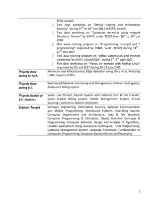 3
FETR, Bardoli.
 Two days workshop on “Ethical Hacking and Information
Security” during 17th
to 18th
nov 2011 at FETR, Bardoli
 Two days workshop on “Computer networks using network
Simulator- Netsim” by SVNIT, under TEQIP from 18th
to 19th
jan
2008
 One week training program on “Programming concepts and C
programming” organized by SVNIT, Surat (TEQIP) during 14th
-
25th
may 2007
 Two days training program on “Office automation and Internet
awareness”by SVNIT, Surat(TEQIP) during 5th
- 6th
april 2007.
 Five days workshop on “Hands on exercise with Redhat Linux”
organized by CSI and SCET during 20 -24 june 2005
Projects done
during M.Tech.
Minimum cost Arborescence, Edge detection using class ratio, Reducing
traffic impacts of PCS
Projects done
during B.E.
Web based Network monitoring and Management, Online travel agency,
Restaurant billing system
Projects Guided of
B.E. Students
Vision Live Stream, Payroll System with Intranet chat & File transfer,
Super market Billing system, Textile Management System, Crowd
Sourcing , Gesture to Speech conversion
Subjects Taught Software Engineering, Information Security, Wireless Communication
and Mobile Programming, Distributed Systems, Operating System,
Computer Organization and Architecture, Data & File Structure,
Computer Programming & Utilization, Object Oriented Concepts &
Programming, Computer Network, Design and Analysis of Algorithms,
Disaster Assessment Using Geospatial Techniques, Unix Programming,
Database Management System, Language Processors, Fundamentals of
Computers Programming, Computer based Information Processing
 