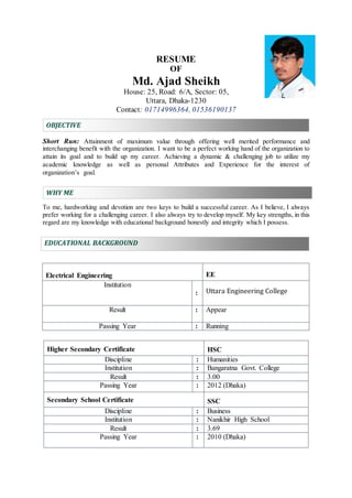 RESUME
OF
Md. Ajad Sheikh
House: 25, Road: 6/A, Sector: 05,
Uttara, Dhaka-1230
Contact: 01714996364, 01536190137
OBJECTIVE
Short Run: Attainment of maximum value through offering well merited performance and
interchanging benefit with the organization. I want to be a perfect working hand of the organization to
attain its goal and to build up my career. Achieving a dynamic & challenging job to utilize my
academic knowledge as well as personal Attributes and Experience for the interest of
organization’s goal.
WHY ME
To me, hardworking and devotion are two keys to build a successful career. As I believe, I always
prefer working for a challenging career. I also always try to develop myself. My key strengths, in this
regard are my knowledge with educational background honestly and integrity which I possess.
EDUCATIONAL BACKGROUND
Higher Secondary Certificate HSC
Discipline : Humanities
Institution : Bangaratna Govt. College
Result : 3.00
Passing Year : 2012 (Dhaka)
Secondary School Certificate SSC
Discipline : Business
Institution : Nanikhir High School
Result : 3.69
Passing Year : 2010 (Dhaka)
Electrical Engineering EE
Institution
: Uttara Engineering College
Result : Appear
Passing Year : Running
 