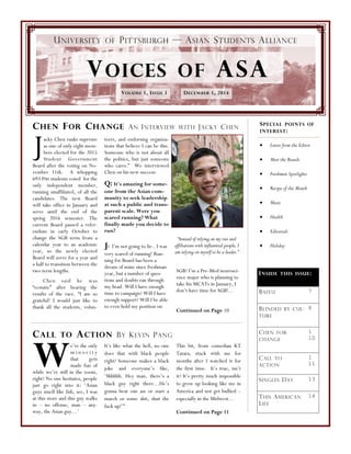 SGB? I’m a Pre-Med neurosci-
ence major who is planning to
take his MCATs in January, I
don’t have time for SGB!...
Continued on Page 10
“Instead of relying on my ties and
affiliations with influential people, I
am relying on myself to be a leader.”
Jacky Chen ranks supreme
as one of only eight mem-
bers elected for the 2015
Student Government
Board after the voting on No-
vember 11th. A whopping
693 Pitt students voted for the
only independent member,
running unaffiliated, of all the
candidates. The new Board
will take office in January and
serve until the end of the
spring 2016 semester. The
current Board passed a refer-
endum in early October to
change the SGB term from a
calendar year to an academic
year, so the newly elected
Board will serve for a year and
a half to transition between the
two term lengths.
Chen said he was
“ecstatic” after hearing the
results of the race. “I am so
grateful! I would just like to
thank all the students, volun-
teers, and endorsing organiza-
tions that believe I can be this.
Someone who is not about all
the politics, but just someone
who cares.” We interviewed
Chen on his new success:
Q: It's amazing for some-
one from the Asian com-
munity to seek leadership
at such a public and trans-
parent scale. Were you
scared running? What
finally made you decide to
run?
J: I’m not going to lie.. I was
very scared of running! Run-
ning for Board has been a
dream of mine since freshman
year, but a number of ques-
tions and doubts ran through
my head. Will I have enough
time to campaign? Will I have
enough support? Will I be able
to even hold my position on
CHEN FOR CHANGE AN INTERVIEW WITH JACKY CHEN
CALL TO ACTION BY KEVIN PANG
We’re the only
m i n o r i t y
that gets
made fun of
while we’re still in the room,
right? No one hesitates, people
just go right into it: ‘Asian
guys smell like fish, see, I was
at this store and this guy walks
in – no offense, man – any-
way, the Asian guy…’
It’s like what the hell, no one
does that with black people
right? Someone makes a black
joke and everyone’s like,
‘Shhhhh. Hey man, there’s a
black guy right there…He’s
gonna beat our ass or start a
march or some shit, shut the
fuck up!’”
This bit, from comedian KT
Tatara, stuck with me for
months after I watched it for
the first time. It’s true, isn’t
it? It’s pretty much impossible
to grow up looking like me in
America and not get bullied –
especially in the Midwest…
Continued on Page 11
UNIVERSITY OF PITTSBURGH — ASIAN STUDENTS ALLIANCE
DECEMBER 1, 2014VOLUME 1, ISSUE 1
VOICES OF ASA
SPECIAL POINTS OF
INTEREST:
Letter from the Editor
Meet the Boards
Freshmen Spotlights
Recipe of the Month
Music
Health
Editorials
Holiday
INSIDE THIS ISSUE:
BAIYU 7
BLINDED BY CUL-
TURE
8
CHEN FOR
CHANGE
1
10
CALL TO
ACTION
1
11
SINGLES DAY 13
THIS AMERICAN
LIFE
14
 