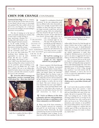 Continued from Page 1 Not to mention,
when was the last time an East Asian was elect-
ed onto Board? Ask any senior or even people
who graduated Pitt, they couldn’t tell you. It’s
been a very, very long time. So... I came into
the semester not wanting to run and wanting to
focus more on my academics.
The idea of running sat in the back of
mind, occasionally surfacing now and then. But
it wasn't until a weekly meeting at
Asian InterVarsity Christian Fel-
lowship (AIV) did I decide to run.
What changed? God and communi-
ty. At the weekly meeting, we
talked about leadership and what
that meant to God and the commu-
nity. I realized that serving God
and the community meant sacri-
fice. In my case, that would mean
sacrificing sleep, studying time,
opportunities to meet up with
friends. But this was a sacrifice
worth taking. Just because I was
“busy”, didn’t mean that should stop me from
doing something I have always wanted to do. If
you are passionate and if something is im-
portant to you, you MAKE time. So, I made
time. I added a 5th year to my college plan,
pushed the harder classes in my major to other
semesters, and took other measures to priori-
tize service to the community.
Q: Given the odds of winning as an
independent, you have essentially done
a Herculean feat. How does that feel?
J: [Laughs] It’s a combination of shock and
excitement. As the only independent candi-
date not affiliated with a slate, historically my
chances were not high. It meant I had to beat
candidates on slates who had more money to
use, larger networks to pull from, and more
support as a group. Only a few independents
have been elected in the past 10 years. Also,
within those 10 years, an East Asian has not
been elected. Elections night, where the re-
sults were announced, was a
very emotional night for me.
The news did not quite hit me
and still has not fully soaked in. I
am excited though; excited to
serve the community that sup-
ported me and allowed for me
to be where I am now. I want to
get to work as soon as possible!
Q: You’ll be working in a
new environment with new
people on very rigorous
matters? Are you prepared?
J: I know a majority of the Board through
my Professional Pre-Medical International
Fraternity, Phi Delta Epsilon. Graeme Meyer,
SGB President-Elect, and I are both founding
fathers and helped charter the Fraternity.
Board Member Elect Lia Petrose is part of
Alpha Class, and Board Member Elect Natalie
Dall, rushed this semester and was initiated in
the Beta Class! I am so, so excited to work
with my brothers, as well as the rest of the
new Board. This year’s election was a lot
more heated than last year’s and I think be-
cause of that, a more motivated Board result-
ed from it. I truly believe that everyone on
Board are not only leaders, but have the drive
and motivation to back it up.
Q: You’re an influence to the Asian
community and now with jurisdiction.
What do you hope to contribute to the
Asian community as an SGB member?
J: Being a part of the Asian community, I
want to properly represent our community
and push for our needs/wants in Student
Government Board. Historically, the Asian
community has not been as involved in SGB.
This is something I want to change. As stu-
dents here at Pitt, who contribute to the $2.6
million dollar Activities Fee Fund through our
tuition, I believe that we have a right to say
where that money goes. It should ultimately
benefit us as a community and student body.
That is why I want to work closely with exist-
ing cultural organizations to guide them
through the Allocations process, as well as be
open to any ideas or suggestions for ways to
improve our University from the community.
Also, as someone who was on the execu-
tive board of a cultural organization, CASA. I
believe that I can bring this unique perspective
that no other Board member has. I have been
appointed to the CCLD Planning Committee
and SGB liaison to CCLD. I hope through
these positions I can work closely with the
cultural community, as well as the rest of
CCLD, to create more opportunities to spread
awareness of Asian culture.
Q: Finally, do you had any lasting
words to say to your fellow friends and
voters?
J: I can’t wait to take my position on Student
Government Board next semester. I look
forward to serving everyone! Remember, I am
still your friend Jacky and a part of the com-
munity. My job is to represent YOU; essen-
tially I am working for you. So please take
advantage of that! Feel free to message me any
time on Facebook, text, call, or just go up to
talk to me if you see me. Tell me about your
annoyances, your concerns, or any problems
that you feel SGB could fix. You never know,
we could be working on a solution that you
could be apart of! This is our University, our
community, our home; let’s make it a better
one. Hail to Pitt!!
CHEN FOR CHANGE CONTINUED
“I AM EXCITED
THOUGH;
EXCITED TO
SERVE THE
COMMUNITY
THAT SUPPORTED
ME AND ALLOWED
FOR ME TO BE
WHERE I AM
NOW.
PAGE 10 VOICES OF ASA
Proud member and founding father of Pre-Medical
Honors Fraternity— Phi Delta Epsilon
Jacky Chen is a member of the Reserve Officers’
Training Corps
 