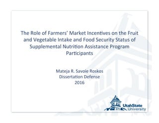 The	
  Role	
  of	
  Farmers’	
  Market	
  Incen5ves	
  on	
  the	
  Fruit	
  
and	
  Vegetable	
  Intake	
  and	
  Food	
  Security	
  Status	
  of	
  
Supplemental	
  Nutri5on	
  Assistance	
  Program	
  
Par5cipants	
  	
  
	
  
	
  
Mateja	
  R.	
  Savoie	
  Roskos	
  
Disserta5on	
  Defense	
  
2016	
  
	
  
 