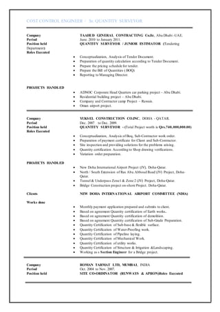 COST CONTROL ENGINEER / Sr. QUANTITY SURVEYOR
Company TAAHUD GENERAL CONTRACTING Co.llc, Abu Dhabi -UAE.
Period June. 2010 to January 2011.
Position held QUANTITY SURVEYOR / JUNIOR ESTIMATOR (Tendering
Department)
Roles Executed
 Conceptualization, Analysis of Tender Document.
 Preparation of quantity calculation according to Tender Document.
 Prepare the pricing schedule for tender.
 Prepare the Bill of Quantities ( BOQ)
 Reporting to Managing Director.
PROJECTS HANDLED
 ADNOC Corporate Head Quarters car parking project – Abu Dhabi.
 Residential building project – Abu Dhabi.
 Company and Contractor camp Project – Ruwais.
 Oman airport project.
Company YUKSEL CONSTRUCTION CO.INC, DOHA - QATAR.
Period Dec. 2007 to Dec. 2009.
Position held QUANTITY SURVEYOR - (Total Project worth is Qrs.740,000,000.00)
Roles Executed
 Conceptualization, Analysis of Boq, Sub-Contractor work order.
 Preparation of payment certificate for Client and Sub-Contractor.
 Site inspection and providing solutions for the problems arising.
 Quantity certification According to Shop drawing verifications.
 Variation order preparation.
PROJECTS HANDLED
 New Doha International Airport Project (JV), Doha-Qatar.
 North / South Extension of Ras Abu Abboud Road (JV) Project, Doha-
Qatar.
 Tunnel & Underpass Zone1 & Zone 2 (JV) Project, Doha-Qatar.
 Bridge Construction project on-shore Project. Doha-Qatar.
Clients NEW DOHA INTERNATIONAL AIRPORT COMMITTEE (NDIA)
Works done
 Monthly payment application prepared and submits to client.
 Based on agreement Quantity certification of Earth works.
 Based on agreement Quantity certification of demolition.
 Based on agreement Quantity certification of Sub-Grade Preparation.
 Quantity Certification of Sub-base & flexible surface.
 Quantity Certification of Water-Proofing work.
 Quantity Certification of Pipeline laying.
 Quantity Certification of Mechanical Work.
 Quantity Certification of utility works.
 Quantity Certification of Structure & Irrigation &Landscaping.
 Working as s Section Engineer for a Bridge project.
Company ROMAN TARMAT LTD, MUMBAI, INDIA
Period Oct. 2004 to Nov. 2007.
Position held SITE CO-ORDINATOR (RUNWAYS & APRON)Roles Executed
 