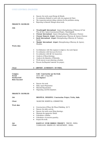 COST CONTROL ENGINEER
 Execute the work as per Design & Details.
 Co-ordination Related to work with site engineer & Client.
 Site inspection and providing solutions for the problems arising
 Reporting to General Manger about work.
PROJECTS HANDLED
Jobs
 Tiruchirapalli International Airport (Strengthening of Runway & Taxi
Way & New Apron Construction) Project, Tiruchirapalli.
 Chennai International Airport (Strengthening of Runway), Chennai.
 Chennai Domestic Airport (Strengthening of Runway & Apron), Chennai.
 Kochi International Airport (Strengthening of Runway & Taxiway),
Kerala.
 Mumbai International Airport (Strengthening of Runway & Apron),
Mumbai.
Works done
 Co-Ordination with Site engineer to improve the work Speed.
 Co-ordination with Surveyor for level.
 Co-ordination with QC for inspection.
 Analysis of Shop drawings.
 Analysis the Quantity of Materials.
 Work execute as per planning schedule.
 Procure the Required material for project.
Client ● AIRPORT AUTHORITY OF INDIA.
Company U.R.C Construction (p) ltd, Erode.
Period JULY 2001 to Sep.2004
Position held Site Engineer
Roles Executed
 Execute the work.
 Daily report Preparation
 Material Requirement.
 Organizing and Development.
PROJECTS HANDLED
Job HOSPITAL BUILDING Construction Project, Trichy, India
Client MARUTHI HOSPITAL COMMITTEE.
Work done
 Construction of Phase 1& Phase2 Building (G+7)
 Execute the daily activity.
 Execute the work as per Shop drawings.
 Maintain the manpower Detail.
 Calculation of Rebar.
 Calculation of concrete quantity.
 Inspect the work.
Job RAILWAY OVER BRIDGE PROJECT, TRICHY, INDIA
Client TAMILNADU HIGHWAYS DEPARTMENT. INDIA.
 