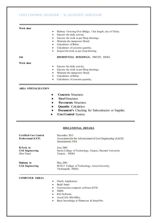 COST CONTROL ENGINEER / Sr. QUANTITY SURVEYOR
Work done
 Railway Crossing Over Bridge, 1 km length, city of Trichy.
 Execute the daily activity.
 Execute the work as per Shop drawings.
 Maintain the manpower Detail.
 Calculation of Rebar.
 Calculation of concrete quantity.
 Inspect the work as per shop drawing.
Job RESIDENTIAL BUILDINGS, TRICHY, INDIA
Work done
 Execute the daily activity.
 Execute the work as per Shop drawings.
 Maintain the manpower Detail.
 Calculation of Rebar.
 Calculation of concrete quantity.
AREA SPECIALIZATION
● Concrete Structures
● Steel Structures
● Pavements Structures
● Quantity Calculation
● Document’s Checking for Subcontractor or Supplier.
● Cost Control System.
EDUCATIONAL DETAILS
Certified Cost Control December 2013
Professional (CCP) Association for the Advancement of Cost Engineering (AACE)
International, USA
B.Tech. in June 2005
Civil Engineering Sastra College of Technology, Tanjore, Deemed University
(Part-Time) Tanjore, INDIA
Diploma in May 2001.
Civil Engineering M.I.E.T College of Technology, Anna University,
Tirchirapalli, INDIA.
COMPUTER SKILLS
 Oracle Application.
 Build Smart
 Construction computer software (CCS)
 NIMS
 RAI Software.
 AutoCAD, MS-Office.
 Basic knowledge in Primavera & Staad-Pro.
 