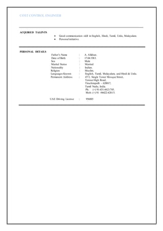 COST CONTROL ENGINEER
ACQUIRED TALENTS
 Good communication skill in English, Hindi, Tamil, Urdu, Malayalam.
 Personal initiative.
PERSONAL DETAILS
Father’s Name : A. Alikhan.
Date of Birth : 17.04.1983.
Sex : Male
Marital Status : Married
Nationality : Indian.
Religion : Muslim.
Languages Known : English, Tamil, Malayalam, and Hindi & Urdu.
Permanent Address : 47/3, Single Tower Mosque Street,
Tennur High Road,
Tiruchirapalli – 620017,
Tamil Nadu, India.
Ph: (+) 91-431-4021785.
Mob: (+) 91 -94422-42015.
UAE Driving License : 956885
 