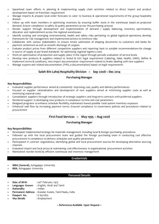  Spearhead team efforts in planning & implementing supply chain activities related to direct import and product
development based on franchiser requirement
 Manage imports & prepare local order forecasts to cater to business & operational requirements of the group hospitality
division
 Follow up with team members in optimizing inventory by ensuring buffer stock in the warehouse based on projected
demand. Ensure compliance to safety & quality parameters across the purchasing process
 Render support through development and implementation of demand / supply balancing, inventory optimization,
allocation and replenishment across the regional warehouses
 Identify existing and emerging environmental, health and safety risks pertaining to global logistical operations; develop
framework for risk management and implemented actions to minimize risks
 Collaborate with various stakeholders to ensure timely submission of shipping documents to customers and banks for
payment settlement as well as smooth discharge of cargoes
 Evaluate product prices from different competitive suppliers and reporting back to suitable recommendations for change
in source of supply as per brand standards for optimizing regional logistics costs
 Work on optimization of production and supply plans in the region through periodic evaluation of service levels
 Develop new products & suppliers related to brand & GCC legal requirement (Labeling, Halal, Health, GMO). Define &
implement terms & conditions, new import documentation requirement related to Arabic labeling with new suppliers
 Manage exports and related documentation (FIRS, e-documentation) based on legal requirements
Saleh Bin Lahej Hospitality Division ~ Sep 2008 – Dec 2014
Purchasing Manager
Key Responsibilities:
 Evaluated supplier performance aimed at consistently improving cost, quality and delivery performances
 Focused on supplier rationalization and development of new suppliers aimed at minimizing supplier costs as well as
minimizing material costs
 Consolidated suppliers through introduction of strategic suppliers and long term contracts with preferred suppliers
 Rendered support in developing new products in compliance to time and cost parameters
 Designed programs to enhance schedule flexibility, maintained lowest possible total system inventory exposure
 Enhanced cash flow by increasing payment terms. Ensured compliance to Governance policies and procedures related to
procurement
First Food Services ~ May 1995 – Aug 2008
Purchasing Manager
Key Responsibilities:
 Developed/ implemented strategy for materials management including local & foreign purchasing procedures
 Followed up with the local procurement team and guided the foreign purchasing team in conducting cost effective
procurement in compliance to delivery schedules and quality parameters
 Participated in contract negotiations, identifying global and local procurement sources for developing alternative sourcing
channels
 Evaluated import and local prices at maintaining cost effectiveness in organizational procurement activities
 Maintained reorder levels by efficient warehouse and inventory management
Credentials
 MBA (General), Azhagappa University
 BBA, Azhagappa University
Personal Details
 Date of Birth : 04th February 1973
 Languages Known : English, Hindi and Tamil
 Nationality : Indian
 Permanent Address : Koodan Kulam, Tamil Nadu, India
 Passport No. : E 6521875
 Visa Details : Employment
~ References Available Upon Request ~
 